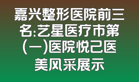 嘉兴整形医院前三名：艺星医疗市第（一）医院悦己医美风采展示