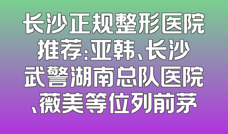 长沙正规整形医院推荐：亚韩、长沙武警湖南总队医院、薇美等位列前茅