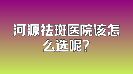 河源祛斑医院该怎么选呢？