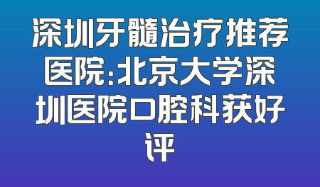 深圳牙髓治疗推荐医院：北京大学深圳医院口腔科获好评