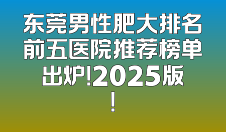 东莞男性肥大排名前五医院推荐榜单出炉！2025版！