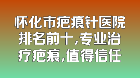 怀化市疤痕针医院排名前十，专业治疗疤痕，值得信任