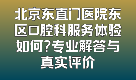 北京东直门医院东区口腔科服务体验如何？专业解答与真实评价