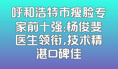 呼和浩特市瘦脸专家前十强：杨俊斐医生领衔，技术精湛口碑佳