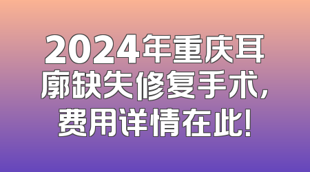 2024年重庆耳廓缺失修复手术，费用详情在此！