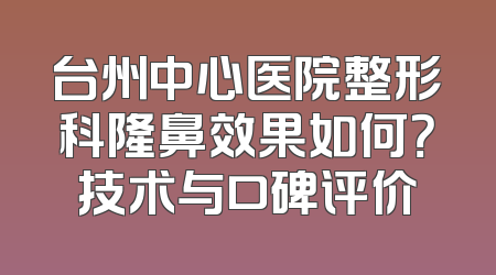 台州中心医院整形科隆鼻效果如何？技术与口碑评价