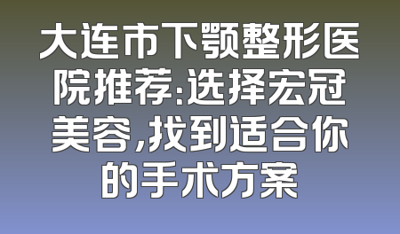 大连市下颚整形医院推荐：选择宏冠美容，找到适合你的手术方案