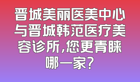 晋城美丽医美中心与晋城韩范医疗美容诊所，您更青睐哪一家？