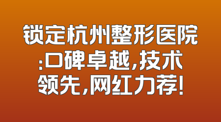 锁定杭州整形医院：口碑卓越，技术领先，网红力荐！