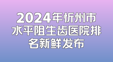 2024年忻州市水平阻生齿医院排名新鲜发布