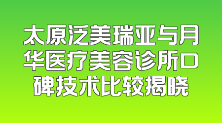 太原泛美瑞亚与月华医疗美容诊所口碑技术比较揭晓