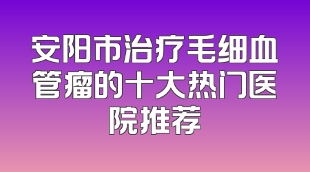 安阳市治疗毛细血管瘤的十大热门医院推荐