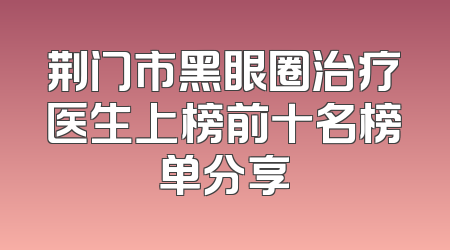 荆门市黑眼圈治疗医生上榜前十名榜单分享