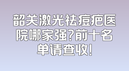 韶关激光祛痘疤医院哪家强？前十名单请查收！