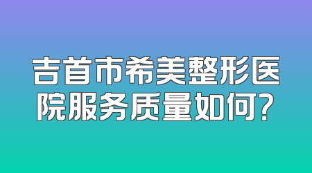 吉首市希美整形医院服务质量如何？