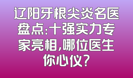 辽阳牙根尖炎名医盘点：十强实力专家亮相，哪位医生你心仪？