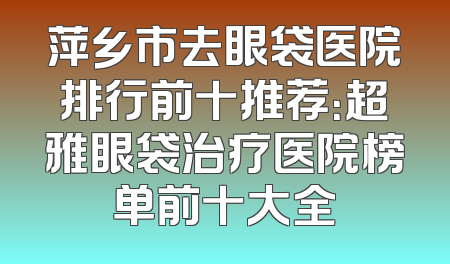 萍乡市去眼袋医院排行前十推荐：超雅眼袋治疗医院榜单前十大全