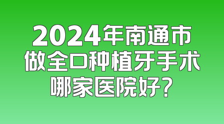 2024年南通市做全口种植牙手术哪家医院好？