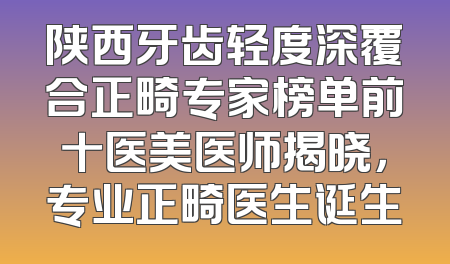 陕西牙齿轻度深覆合正畸专家榜单前十医美医师揭晓，专业正畸医生诞生