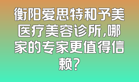 衡阳爱思特和予美医疗美容诊所，哪家的专家更值得信赖？