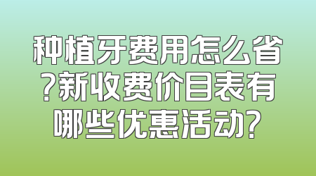 种植牙费用怎么省？新收费价目表有哪些优惠活动？