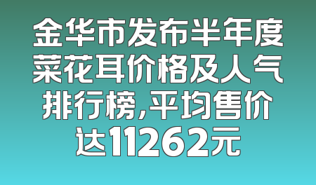 金华市发布半年度菜花耳价格及人气排行榜，平均售价达11262元