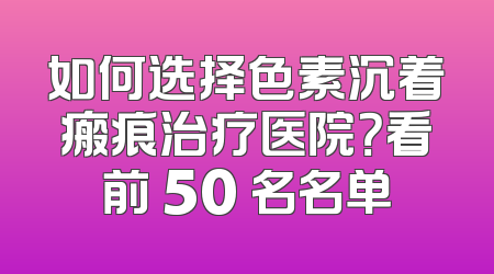 如何选择色素沉着瘢痕治疗医院？看前 50 名名单