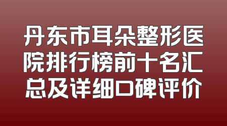 丹东市耳朵整形医院排行榜前十名汇总及详细口碑评价