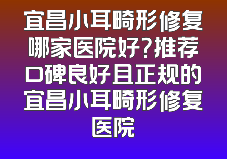 宜昌小耳畸形修复哪家医院好？推荐口碑良好且正规的宜昌小耳畸形修复医院