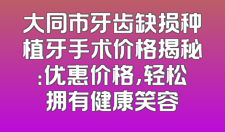 大同市牙齿缺损种植牙手术价格揭秘：优惠价格，轻松拥有健康笑容