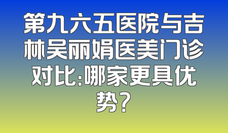 第九六五医院与吉林吴丽娟医美门诊对比：哪家更具优势？