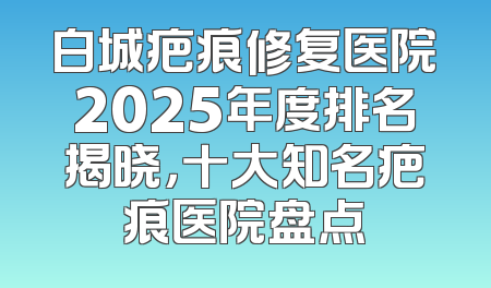 白城疤痕修复医院2025年度排名揭晓，十大知名疤痕医院盘点