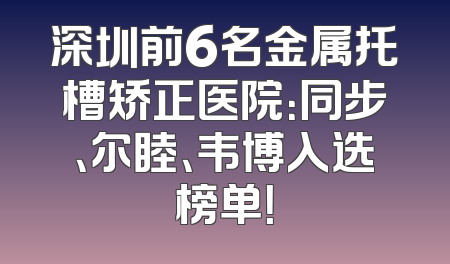 深圳前6名金属托槽矫正医院：同步、尔睦、韦博入选榜单！