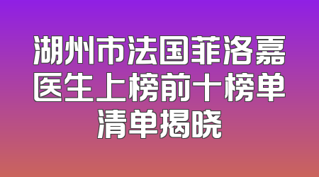 湖州市法国菲洛嘉医生上榜前十榜单清单揭晓