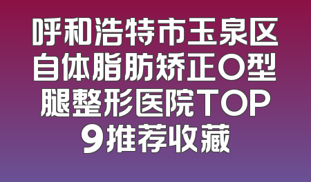 呼和浩特市玉泉区自体脂肪矫正O型腿整形医院TOP9推荐收藏