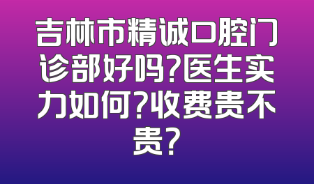 吉林市精诚口腔门诊部好吗？医生实力如何？收费贵不贵？