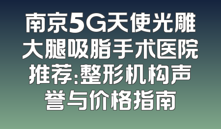 南京5G天使光雕大腿吸脂手术医院推荐：整形机构声誉与价格指南