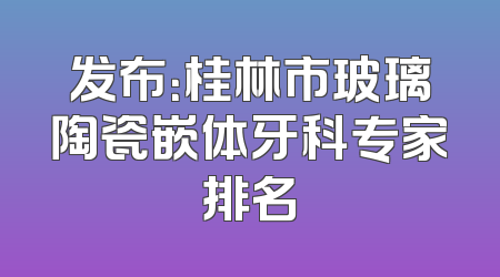 发布：桂林市玻璃陶瓷嵌体牙科专家排名