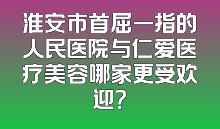 淮安市首屈一指的人民医院与仁爱医疗美容哪家更受欢迎？