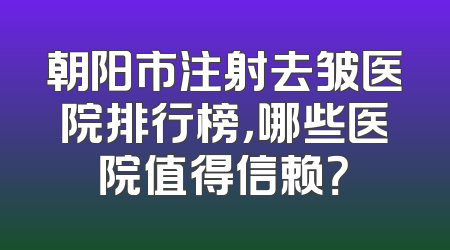 朝阳市注射去皱医院排行榜，哪些医院值得信赖？