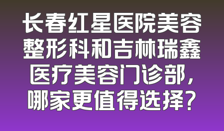 长春红星医院美容整形科和吉林瑞鑫医疗美容门诊部，哪家更值得选择？