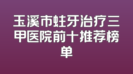 玉溪市蛀牙治疗三甲医院前十推荐榜单