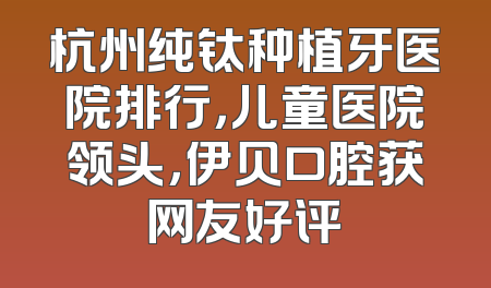 杭州纯钛种植牙医院排行，儿童医院领头，伊贝口腔获网友好评