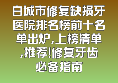 白城市修复缺损牙医院排名榜前十名单出炉，上榜清单，推荐！修复牙齿必备指南