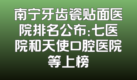南宁牙齿瓷贴面医院排名公布：七医院和天使口腔医院等上榜