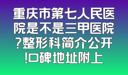 重庆市第七人民医院是不是三甲医院？整形科简介公开！口碑地址附上