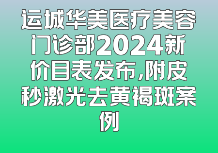 运城华美医疗美容门诊部2024新价目表发布，附皮秒激光去黄褐斑案例