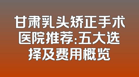 甘肃乳头矫正手术医院推荐：五大选择及费用概览