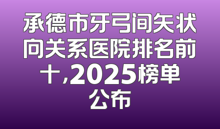 承德市牙弓间矢状向关系医院排名前十，2025榜单公布