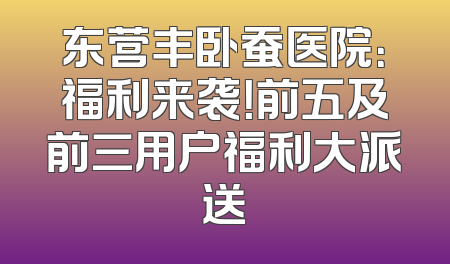 东营丰卧蚕医院：福利来袭！前五及前三用户福利大派送